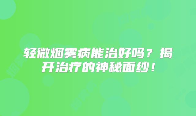 轻微烟雾病能治好吗？揭开治疗的神秘面纱！