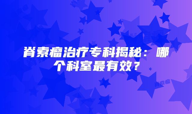 脊索瘤治疗专科揭秘：哪个科室最有效？
