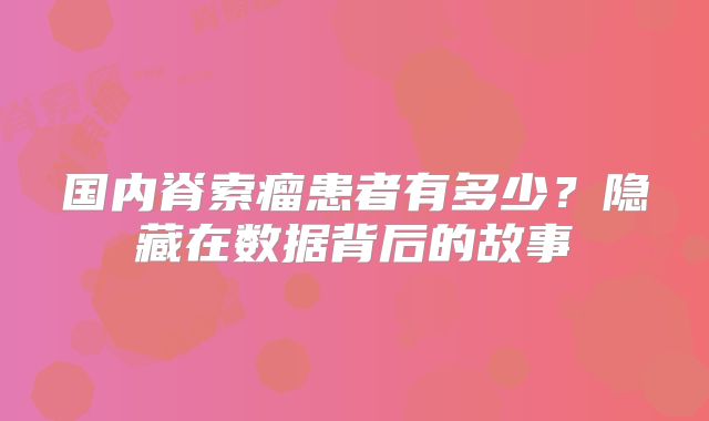 国内脊索瘤患者有多少？隐藏在数据背后的故事