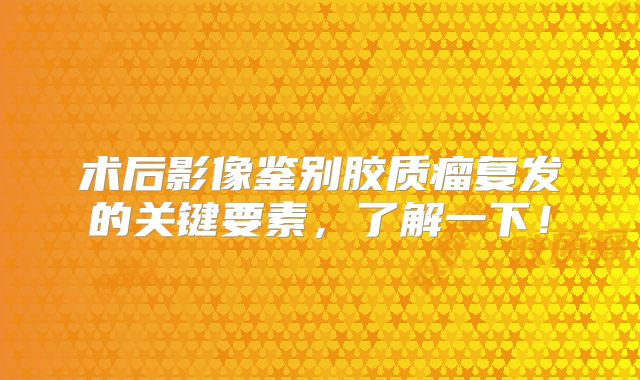术后影像鉴别胶质瘤复发的关键要素，了解一下！