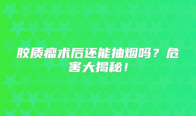 胶质瘤术后还能抽烟吗？危害大揭秘！