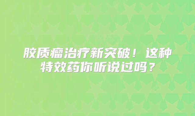 胶质瘤治疗新突破！这种特效药你听说过吗？