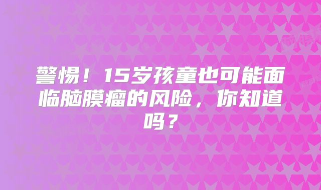 警惕！15岁孩童也可能面临脑膜瘤的风险，你知道吗？