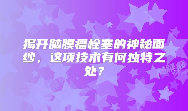 揭开脑膜瘤栓塞的神秘面纱，这项技术有何独特之处？