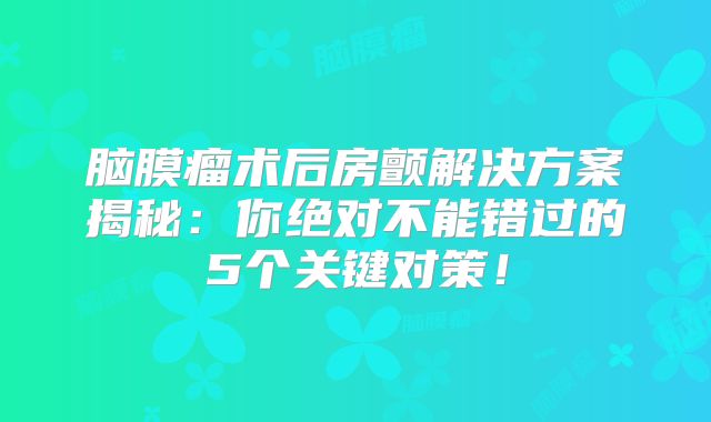 脑膜瘤术后房颤解决方案揭秘：你绝对不能错过的5个关键对策！