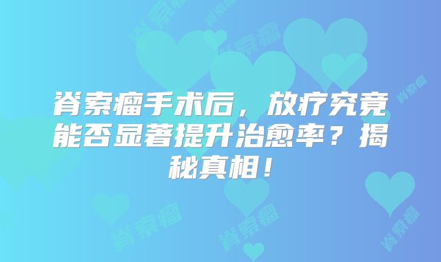 脊索瘤手术后，放疗究竟能否显著提升治愈率？揭秘真相！