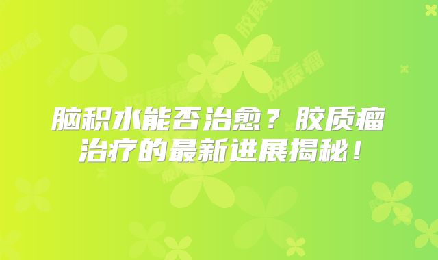脑积水能否治愈？胶质瘤治疗的最新进展揭秘！