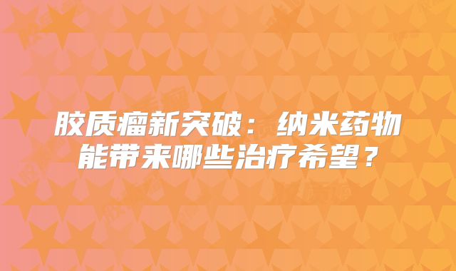 胶质瘤新突破：纳米药物能带来哪些治疗希望？
