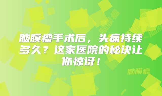 脑膜瘤手术后，头痛持续多久？这家医院的秘诀让你惊讶！