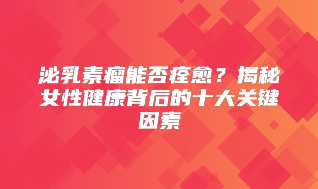 泌乳素瘤能否痊愈？揭秘女性健康背后的十大关键因素