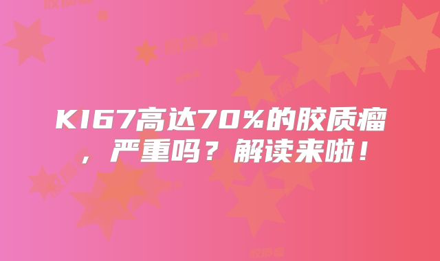KI67高达70%的胶质瘤，严重吗？解读来啦！