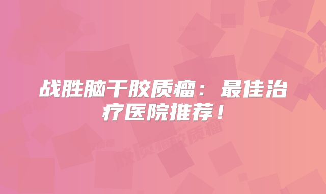 战胜脑干胶质瘤：最佳治疗医院推荐！