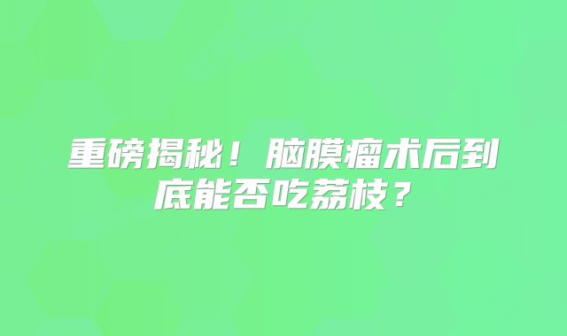 重磅揭秘！脑膜瘤术后到底能否吃荔枝？