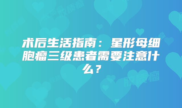术后生活指南：星形母细胞瘤三级患者需要注意什么？