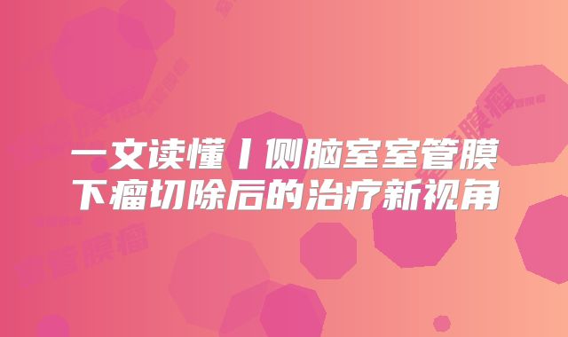 一文读懂丨侧脑室室管膜下瘤切除后的治疗新视角