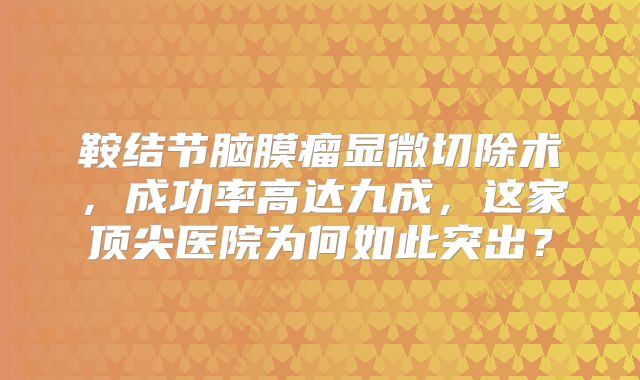 鞍结节脑膜瘤显微切除术，成功率高达九成，这家顶尖医院为何如此突出？