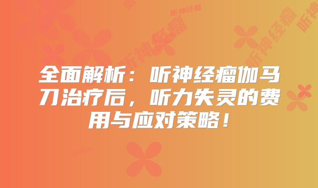 全面解析：听神经瘤伽马刀治疗后，听力失灵的费用与应对策略！