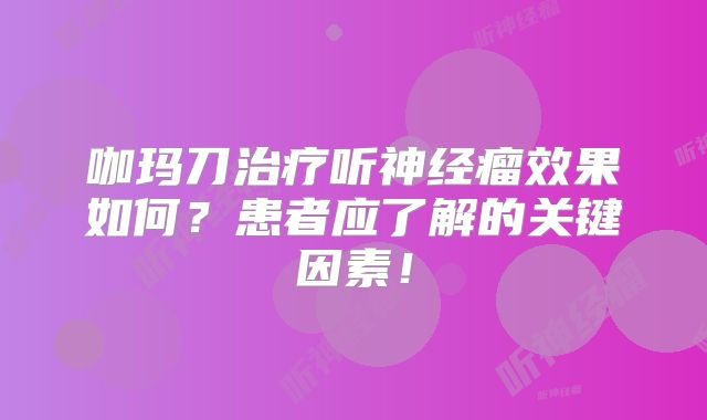 咖玛刀治疗听神经瘤效果如何？患者应了解的关键因素！
