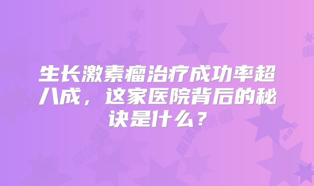 生长激素瘤治疗成功率超八成，这家医院背后的秘诀是什么？