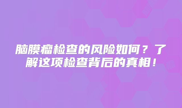 脑膜瘤检查的风险如何？了解这项检查背后的真相！