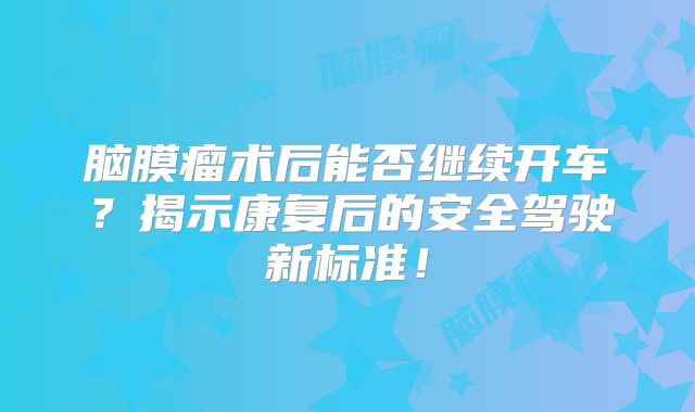 脑膜瘤术后能否继续开车？揭示康复后的安全驾驶新标准！