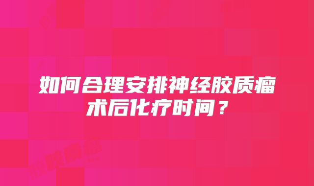 如何合理安排神经胶质瘤术后化疗时间？