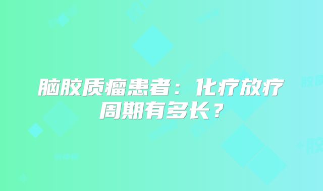 脑胶质瘤患者：化疗放疗周期有多长？