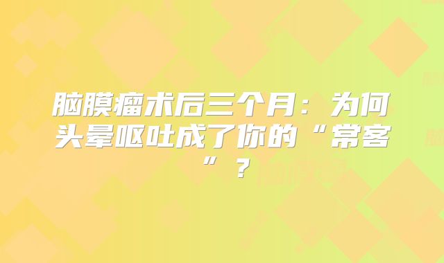脑膜瘤术后三个月：为何头晕呕吐成了你的“常客”？