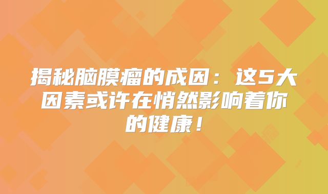 揭秘脑膜瘤的成因：这5大因素或许在悄然影响着你的健康！