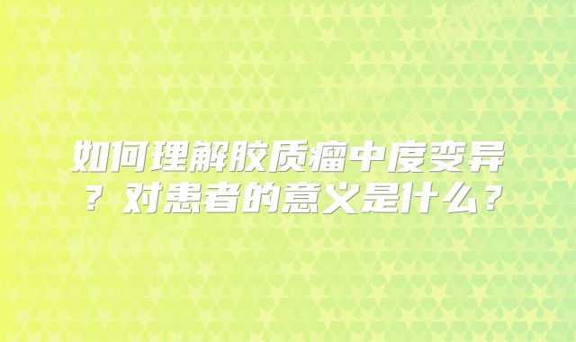 如何理解胶质瘤中度变异？对患者的意义是什么？