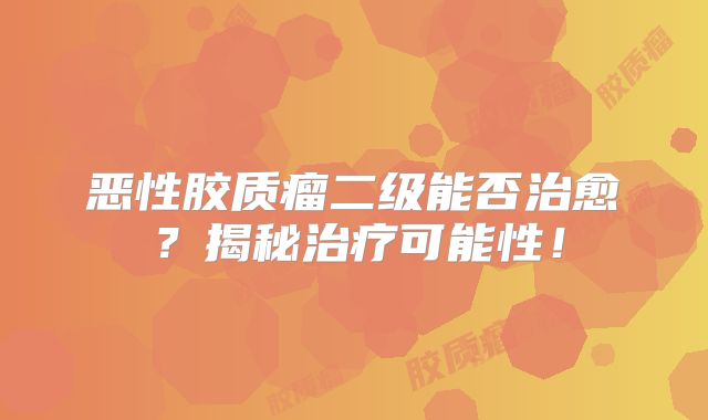 恶性胶质瘤二级能否治愈？揭秘治疗可能性！