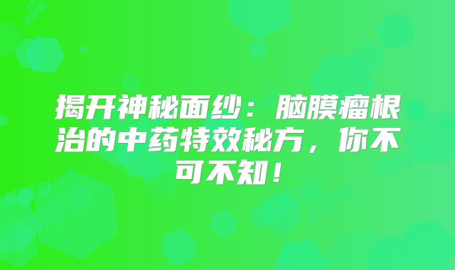 揭开神秘面纱：脑膜瘤根治的中药特效秘方，你不可不知！