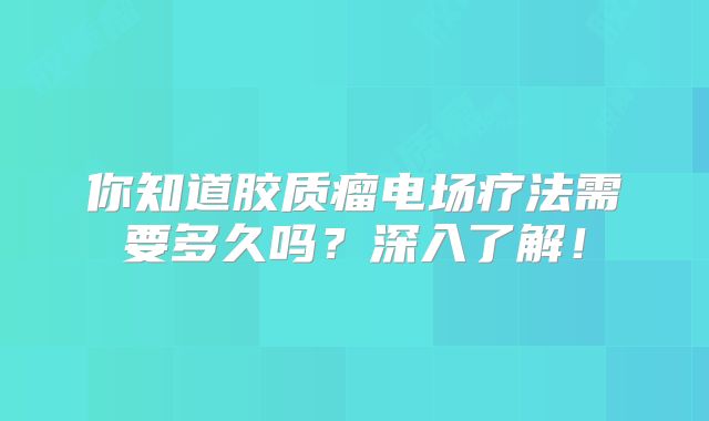 你知道胶质瘤电场疗法需要多久吗？深入了解！