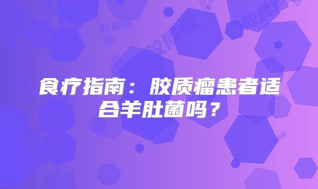 食疗指南：胶质瘤患者适合羊肚菌吗？