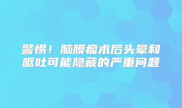 警惕！脑膜瘤术后头晕和呕吐可能隐藏的严重问题