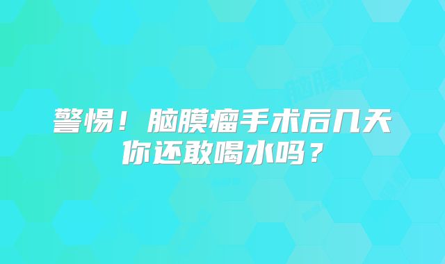 警惕！脑膜瘤手术后几天你还敢喝水吗？
