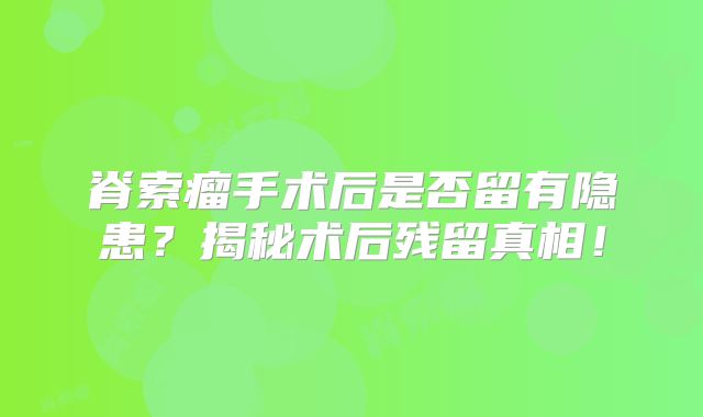 脊索瘤手术后是否留有隐患？揭秘术后残留真相！