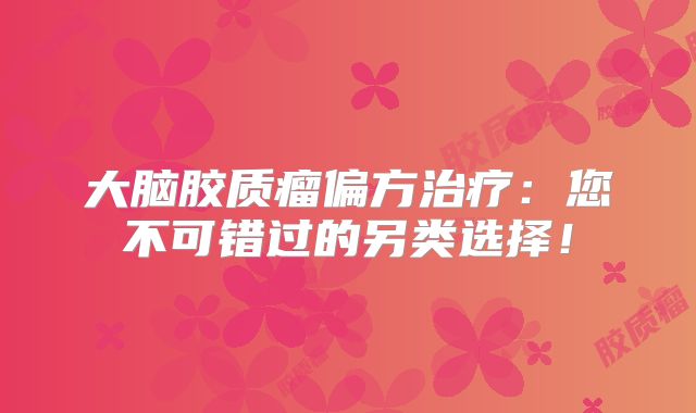 大脑胶质瘤偏方治疗：您不可错过的另类选择！