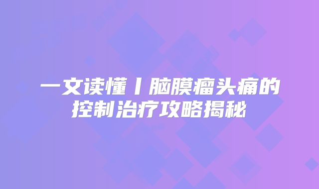 一文读懂丨脑膜瘤头痛的控制治疗攻略揭秘