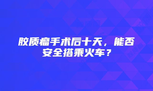 胶质瘤手术后十天，能否安全搭乘火车？
