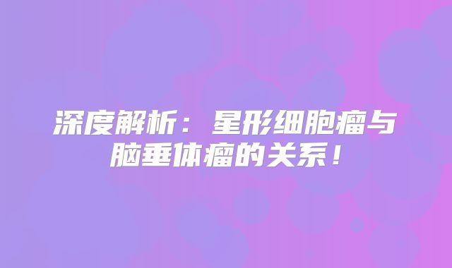 深度解析：星形细胞瘤与脑垂体瘤的关系！