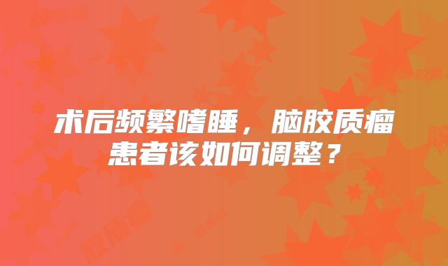 术后频繁嗜睡，脑胶质瘤患者该如何调整？