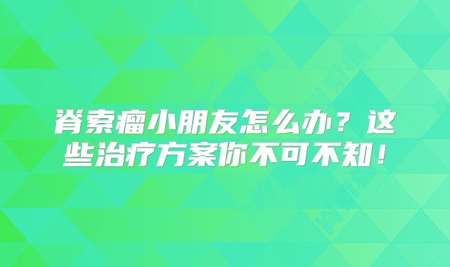 脊索瘤小朋友怎么办？这些治疗方案你不可不知！