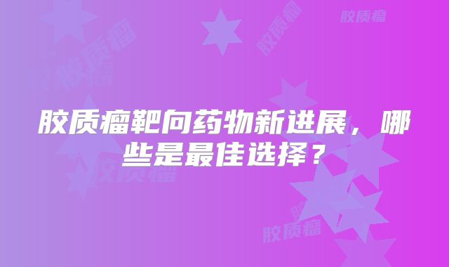 胶质瘤靶向药物新进展，哪些是最佳选择？