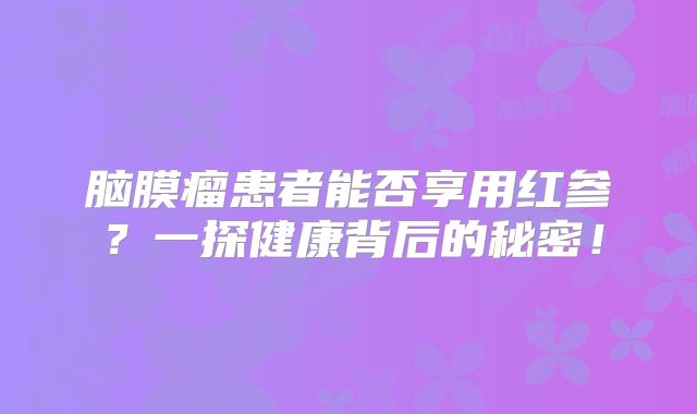 脑膜瘤患者能否享用红参？一探健康背后的秘密！
