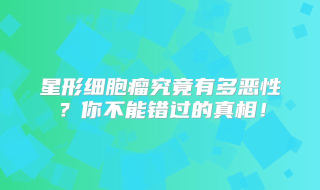 星形细胞瘤究竟有多恶性？你不能错过的真相！