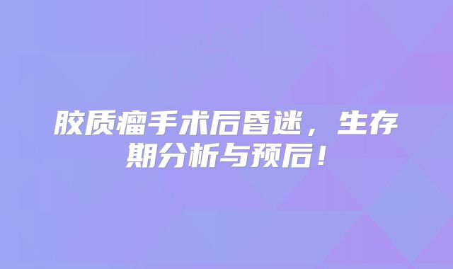 胶质瘤手术后昏迷，生存期分析与预后！
