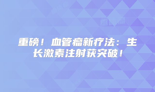 重磅！血管瘤新疗法：生长激素注射获突破！