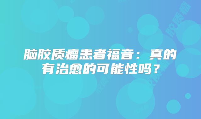 脑胶质瘤患者福音：真的有治愈的可能性吗？