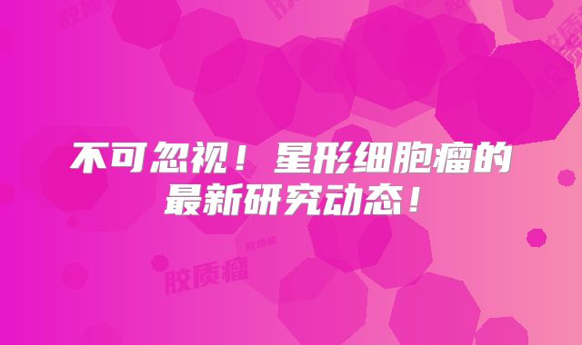 不可忽视！星形细胞瘤的最新研究动态！